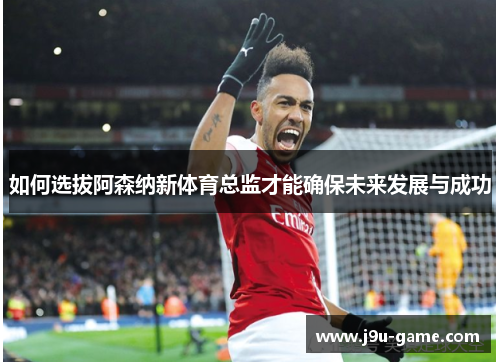 如何选拔阿森纳新体育总监才能确保未来发展与成功