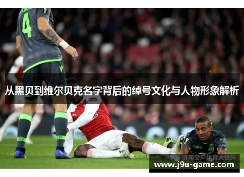 从黑贝到维尔贝克名字背后的绰号文化与人物形象解析