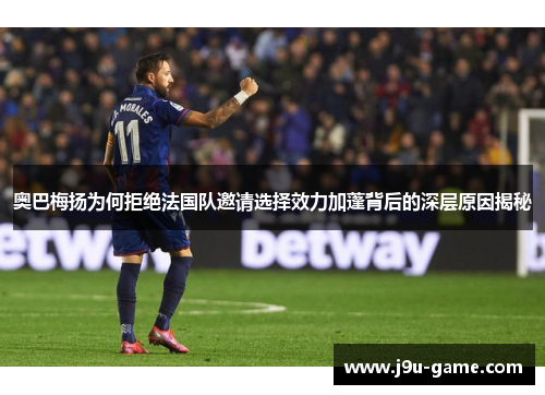 奥巴梅扬为何拒绝法国队邀请选择效力加蓬背后的深层原因揭秘